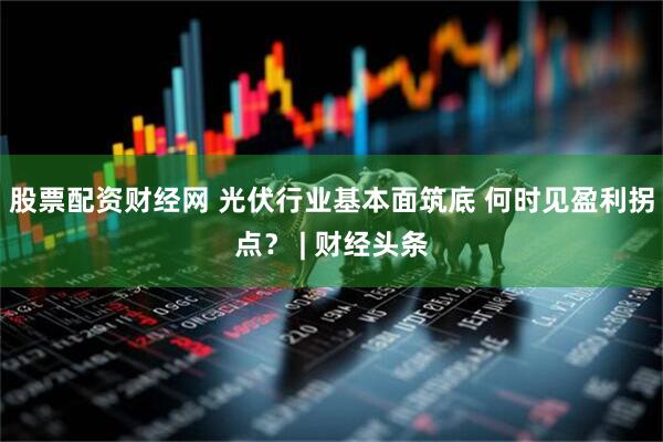 股票配资财经网 光伏行业基本面筑底 何时见盈利拐点？ | 财经头条