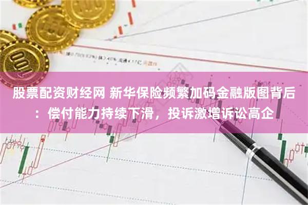 股票配资财经网 新华保险频繁加码金融版图背后：偿付能力持续下滑，投诉激增诉讼高企